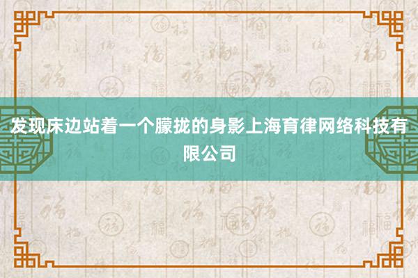 发现床边站着一个朦拢的身影上海育律网络科技有限公司